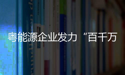 粤能源企业发力“百千万工程”，上半年促进就业岗位4.1万个